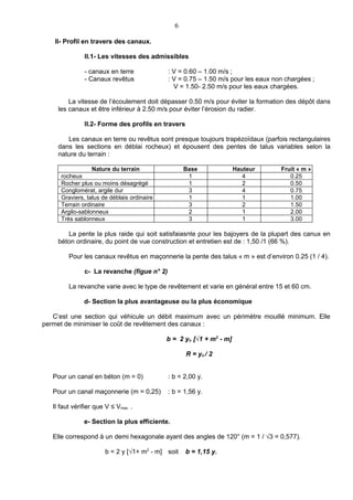 6

    II- Profil en travers des canaux.

               II.1- Les vitesses des admissibles

               - canaux en terre             : V = 0.60 – 1.00 m/s ;
               - Canaux revêtus              : V = 0.75 – 1.50 m/s pour les eaux non chargées ;
                                               V = 1.50- 2.50 m/s pour les eaux chargées.

         La vitesse de l’écoulement doit dépasser 0.50 m/s pour éviter la formation des dépôt dans
     les canaux et être inférieur à 2.50 m/s pour éviter l’érosion du radier.

               II.2- Forme des profils en travers

        Les canaux en terre ou revêtus sont presque toujours trapézoïdaux (parfois rectangulaires
     dans les sections en déblai rocheux) et épousent des pentes de talus variables selon la
     nature du terrain :

                  Nature du terrain                 Base              Hauteur      Fruit « m »
      rocheux                                        1                   4            0.25
      Rocher plus ou moins désagrégé                 1                   2            0.50
      Conglomérat, argile dur                        3                   4            0.75
      Graviers, talus de déblais ordinaire           1                   1            1.00
      Terrain ordinaire                              3                   2            1.50
      Argilo-sablonneux                              2                   1            2.00
      Très sablonneux                                3                   1            3.00

        La pente la plus raide qui soit satisfaiasnte pour les bajoyers de la plupart des canux en
     béton ordinaire, du point de vue construction et entretien est de : 1,50 /1 (66 %).

         Pour les canaux revêtus en maçonnerie la pente des talus « m » est d’environ 0.25 (1 / 4).

               c- La revanche (figue n° 2)

         La revanche varie avec le type de revêtement et varie en général entre 15 et 60 cm.

               d- Section la plus avantageuse ou la plus économique

   C’est une section qui véhicule un débit maximum avec un périmètre mouillé minimum. Elle
permet de minimiser le coût de revêtement des canaux :

                                             b = 2 yn [√1 + m2 - m]

                                                    R = yn / 2


   Pour un canal en béton (m = 0)            : b = 2,00 y.

   Pour un canal maçonnerie (m = 0,25)       : b = 1,56 y.

   Il faut vérifier que V ≤ Vmax. .

               e- Section la plus efficiente.

   Elle correspond à un demi hexagonale ayant des angles de 120° (m = 1 / √3 = 0,577).

                        b = 2 y [√1+ m2 - m] soit   b = 1,15 y.
 