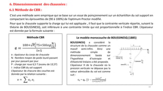 6. Dimensionnement des chaussées :
6.1 Méthode de CBR :
C’est une méthode semi empirique qui se base sur un essai de poinçonnement sur un échantillon du sol support en
compactant les éprouvettes de (90 à 100%) de l’optimum Proctor modifié.
Pour que la chaussée supporte la charge qui lui est appliquée , il faut que la contrainte verticale répartie, suivant la
théorie de BOUSSINESQ, soit inférieure à une contrainte limite qui est proportionnelle à l’indice CBR. L’épaisseur
est donnée par la formule suivante :
e : épaisseur du corps de chaussée
N : Nombre moyen de poids lourd passant
par jour passant par jour
P : charge par roue 6,5 T (essieu de 13,5T)
I : indice CBR du sol support
L’épaisseur de chacune des couches est
donnée par la relation suivante :
e = 𝑎𝑖. ei
e =
100+ P 75+50𝑙𝑜𝑔
N
10
I+5
Méthode CBR Le modèle monocouche de BOUSSINESQ (1885)
BOUSSINESQ a considéré la
structure de la chaussée comme un
massif semi-infini. Ainsi une
méthode simple de
dimensionnement basée sur
l’hypothèse d’isotropie et
d’élasticité linéaire a été proposée.
L’épaisseur H de la chaussée où la
pression verticale ne dépasse pas la
valeur admissible du sol est comme
suit :
10
 