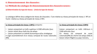 6. Dimensionnement des chaussées :
6.2 Méthode du catalogue de dimensionnement des chaussées neuves :
a) Détermination du type de réseau : (choix du type de réseau)
Le catalogue définie deux catégorie de réseau de chaussées : l’une relative au réseau principale de niveau 1 RP1 et
l’autre relative au réseau principale de niveau 2 RP2.
Le réseau principale de niveau 1 (RP1) comporte :
• Liaison comportant un trafic supérieur à 1500 véhicules /jour.
• Liaison reliant deux chefs-lieu de wilaya.
• Liaison présentant un intérêt économique et/ou stratégique
Il s’agit essentiellement d’un réseau composé de routes nationales
(RN)
Le réseau principale de niveau 2 (RP2)
Liaison comportant un trafic inférieurs à
1500 véhicules /jour.
Ce réseau est composé de route
nationales(RN) de chemin de wilaya (CW) et
liaison reliant l’Algérie au pays riverains,
13
 