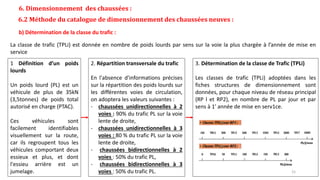 6. Dimensionnement des chaussées :
6.2 Méthode du catalogue de dimensionnement des chaussées neuves :
b) Détermination de la classe du trafic :
La classe de trafic (TPLi) est donnée en nombre de poids lourds par sens sur la voie la plus chargée à l’année de mise en
service
1 Définition d’un poids
lourds
Un poids lourd (PL) est un
véhicule de plus de 35kN
(3,5tonnes) de poids total
autorisé en charge (PTAC).
Ces véhicules sont
facilement identifiables
visuellement sur la route,
car ils regroupent tous les
véhicules comportant deux
essieux et plus, et dont
l'essieu arrière est un
jumelage.
2. Répartition transversale du trafic
En l'absence d'informations précises
sur la répartition des poids lourds sur
les différentes voies de circulation,
on adoptera les valeurs suivantes :
- chaussées unidirectionnelles à 2
voies : 90% du trafic PL sur la voie
lente de droite,
- chaussées unidirectionnelles à 3
voies : 80 % du trafic PL sur la voie
lente de droite,
- chaussées bidirectionnelles à 2
voies : 50% du trafic PL,
- chaussées bidirectionnelles à 3
voies : 50% du trafic PL.
3. Détermination de la classe de Trafic (TPLi)
Les classes de trafic (TPLi) adoptées dans les
fiches structures de dimensionnement sont
données, pour chaque niveau de réseau principal
(RP l et RP2), en nombre de PL par jour et par
sens à 1' année de mise en serv1ce.
15
 