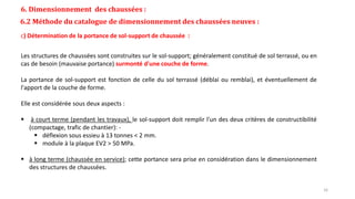 6. Dimensionnement des chaussées :
6.2 Méthode du catalogue de dimensionnement des chaussées neuves :
c) Détermination de la portance de sol-support de chaussée :
Les structures de chaussées sont construites sur le sol-support; généralement constitué de sol terrassé, ou en
cas de besoin (mauvaise portance) surmonté d'une couche de forme.
La portance de sol-support est fonction de celle du sol terrassé (déblai ou remblai), et éventuellement de
l'apport de la couche de forme.
Elle est considérée sous deux aspects :
 à court terme (pendant les travaux), le sol-support doit remplir l'un des deux critères de constructibilité
(compactage, trafic de chantier): -
 déflexion sous essieu à 13 tonnes < 2 mm.
 module à la plaque EV2 > 50 MPa.
 à long terme (chaussée en service); cette portance sera prise en considération dans le dimensionnement
des structures de chaussées.
16
 
