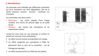 1. Introduction :
Les chaussées sont sollicitées par différentes contraintes
qui leurs entrainent une forte dégradation, afin de la
limiter plusieurs couches peuvent constituer ces
chaussées.
Les contraintes sont deux ordres :
• Mécanique : par action répétée d’une charge
roulante, d’un essieu de véhicule léger ou de poids
lourds
• Physique : par l’action des intempéries et du
rayonnement solaire,
Lorsqu'une roue roule sur une chaussée, la surface en
contact est soumise à trois sollicitations :
 Un effort normal vertical correspondant à la charge,
 Un effort tangentiel qui correspond à l’effet du
glissement dans le sens de la circulation : cas de
freinage par exemple.
 Un effort transversal dû à un effort de vent latéral,
2
 