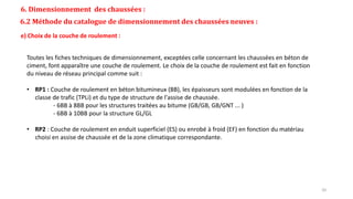 6. Dimensionnement des chaussées :
6.2 Méthode du catalogue de dimensionnement des chaussées neuves :
e) Choix de la couche de roulement :
Toutes les fiches techniques de dimensionnement, exceptées celle concernant les chaussées en béton de
ciment, font apparaître une couche de roulement. Le choix de la couche de roulement est fait en fonction
du niveau de réseau principal comme suit :
• RP1 : Couche de roulement en béton bitumineux (BB), les épaisseurs sont modulées en fonction de la
classe de trafic (TPLi) et du type de structure de l'assise de chaussée.
- 6BB à 8BB pour les structures traitées au bitume (GB/GB, GB/GNT ... )
- 6BB à 10BB pour la structure GL/GL
• RP2 : Couche de roulement en enduit superficiel (ES) ou enrobé à froid (EF) en fonction du matériau
choisi en assise de chaussée et de la zone climatique correspondante.
20
 