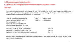6. Dimensionnement des chaussées :
6.2 Méthode du catalogue de dimensionnement des chaussées neuves :
d) Exemple:
Trafic de l’année de comptage 2016, TJMA 2016 = 5884 v/j /sens
Année de mise en service : 2019, TJMA 2019 = 6365 v/j/sens
Durée de vie de 20 ans
Le taux de croissement est de 4 %
Pourcentage du poids lourd est Z=7 %
La section 01 : du PK 00+00 au PK 07+500 ICBR =10
La section 02 : du PK07+500 au PK09+200 ICBR = 5
La section 03 : du PK09+200 jusqu’au la fin de projet ICBR = 3
Dimensionnez les constituants de la chaussé de pour l’horizon 2036, le tracée à une longueur de 9,2 km situé à
Tlemcen, avec deux chaussée séparées de deux fois deux voies, l’étude géotechnique a donné trois sections avec
de trois portances différentes (trois indice CBR différents) :
Calculez avec la méthode CBR et la méthode du catalogue du CTTP la constitution de la chaussée de cette route,
dans les différentes section
21
 
