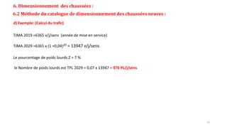 6. Dimensionnement des chaussées :
6.2 Méthode du catalogue de dimensionnement des chaussées neuves :
d) Exemple: (Calcul du trafic)
TJMA 2019 =6365 v/j/sens (année de mise en service)
TJMA 2029 =6365 x (1 +0,04)20 = 13947 v/j/sens
Le pourcentage de poids lourds Z = 7 %
le Nombre de poids lourds est TPL 2029 = 0,07 x 13947 = 976 PL/j/sens
22
 