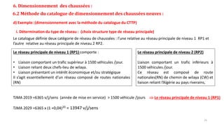 6. Dimensionnement des chaussées :
6.2 Méthode du catalogue de dimensionnement des chaussées neuves :
d) Exemple: (dimensionnement avec la méthode du catalogue du CTTP)
Le catalogue définie deux catégorie de réseau de chaussées : l’une relative au réseau principale de niveau 1 RP1 et
l’autre relative au réseau principale de niveau 2 RP2.
Le réseau principale de niveau 1 (RP1) comporte :
• Liaison comportant un trafic supérieur à 1500 véhicules /jour.
• Liaison reliant deux chefs-lieu de wilaya.
• Liaison présentant un intérêt économique et/ou stratégique
Il s’agit essentiellement d’un réseau composé de routes nationales
(RN)
Le réseau principale de niveau 2 (RP2)
Liaison comportant un trafic inférieurs à
1500 véhicules /jour.
Ce réseau est composé de route
nationales(RN) de chemin de wilaya (CW) et
liaison reliant l’Algérie au pays riverains,
TJMA 2019 =6365 v/j/sens (année de mise en service) > 1500 véhicule /jours  Le réseau principale de niveau 1 (RP1)
TJMA 2029 =6365 x (1 +0,04)20 = 13947 v/j/sens
i. Détermination du type de réseau : (choix structure type de réseau principale)
25
 