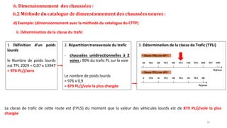 6. Dimensionnement des chaussées :
6.2 Méthode du catalogue de dimensionnement des chaussées neuves :
d) Exemple: (dimensionnement avec la méthode du catalogue du CTTP)
ii. Détermination de la classe du trafic
La classe de trafic de cette route est (TPL5) du moment que la valeur des véhicules lourds est de 879 PL/j/voie la plus
chargée
1 Définition d’un poids
lourds
le Nombre de poids lourds
est TPL 2029 = 0,07 x 13947
= 976 PL/j/sens
2. Répartition transversale du trafic
- chaussées unidirectionnelles à 2
voies : 90% du trafic PL sur la voie
Le nombre de poids lourds
= 976 x 0,9
= 879 PL/j/voie la plus chargée
3. Détermination de la classe de Trafic (TPLi)
26
 
