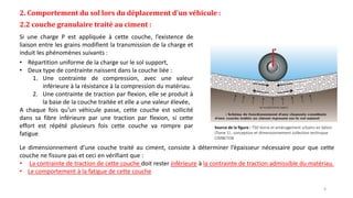 2. Comportement du sol lors du déplacement d’un véhicule :
2.2 couche granulaire traité au ciment :
Si une charge P est appliquée à cette couche, l’existence de
liaison entre les grains modifient la transmission de la charge et
induit les phénomènes suivants :
• Répartition uniforme de la charge sur le sol support,
• Deux type de contrainte naissent dans la couche liée :
1. Une contrainte de compression, avec une valeur
inférieure à la résistance à la compression du matériau.
2. Une contrainte de traction par flexion, elle se produit à
la base de la couche traitée et elle a une valeur élevée,
A chaque fois qu’un véhicule passe, cette couche est sollicité
dans sa fibre inférieure par une traction par flexion, si cette
effort est répété plusieurs fois cette couche va rompre par
fatigue
Source de la figure : T50 Voirie et aménagement urbains en béton
(Tome 1) , conception et dimensionnement collection technique
CIMBETON
Le dimensionnement d’une couche traité au ciment, consiste à déterminer l’épaisseur nécessaire pour que cette
couche ne fissure pas et ceci en vérifiant que :
• La contrainte de traction de cette couche doit rester inférieure à la contrainte de traction admissible du matériau.
• Le comportement à la fatigue de cette couche
4
 