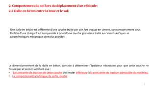 2. Comportement du sol lors du déplacement d’un véhicule :
2.3 Dalle en béton entre la roue et le sol:
Le dimensionnement de la dalle en béton, consiste à déterminer l’épaisseur nécessaire pour que cette couche ne
fissure pas et ceci en vérifiant que :
• La contrainte de traction de cette couche doit rester inférieure à la contrainte de traction admissible du matériau.
• Le comportement à la fatigue de cette couche
Une dalle en béton est différente d’une couche traité par son fort dosage en ciment, son comportement sous
l’action d’une charge P est comparable à celui d’une couche granulaire traité au ciment sauf que ces
caractéristiques mécanique sont plus grandes
5
 