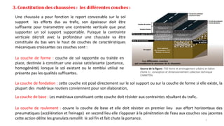 3. Constitution des chaussées : les différentes couches :
Source de la figure : T50 Voirie et aménagement urbains en béton
(Tome 1) , conception et dimensionnement collection technique
CIMBETON
Une chaussée a pour fonction le report convenable sur le sol
support les efforts dus au trafic, son épaisseur doit être
suffisante pour transmettre une contrainte verticale que peut
supporter un sol support supportable. Puisque la contrainte
verticale décroît avec la profondeur une chaussée va être
constituée du bas vers le haut de couches de caractéristiques
mécaniques croissantes ces couches sont :
La couche de forme : couche de sol rapportée ou traitée en
place, destinée à constituer une assise satisfaisante (portance,
homogénéité) lorsque le sol existant ou le remblai utilisé ne
présente pas les qualités suffisantes.
La couche de fondation : cette couche est posé directement sur le sol support ou sur la couche de forme si elle existe, la
plupart des matériaux routiers conviennent pour son élaboration,
La couche de base : Les matériaux constituant cette couche doit résister aux contraintes résultant du trafic.
La couche de roulement : couvre la couche de base et elle doit résister en premier lieu aux effort horizontaux des
pneumatiques (accélération et freinage) en second lieu elle s’opposer à la pénétration de l’eau aux couches sou jacentes
cette action délite les granulats ramollit le sol fin et fait chute la portance. 7
 