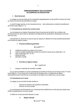 2


                            DIMENSIONNEMENT DES OUVARGES
                               DU BARRAGE DE DERIVATION

       I-   Seuil déversant

   Le calage du seuil est dicté par les contraintes topographiques du site (profil en travers de l'oued
au niveau de l'axe) et des périmètres à irriguer.

    Le profil Creager permet un bon écoulement de la         lame déversante en évitant le décollement
de la lame d'eau (figure n° 1).

   I.1- Ecoulement en amont et en aval du seuil.

   La connaissance du régime d'écoulement dans l'oued permet de définir les conditions de
fonctionnement du seuil (noyé ou dénoyé) et de déterminer les protections nécessaires contre les
eaux de crues.

     L'écoulement en amont et en aval du seuil se calcule en utilisant la formule de Manning-Strickler
et la formule du régime critique :

                •   Formule de Manning-Strickler

                                             Q = k S R 2/3 i 1/2

   K        : coefficient de Manning, égale à 35 en terre;
   S        : section mouillée calculée par tranche d'un profil en travers de la vallée (fig n° 2);
   R        : rayon hydraulique (R = S / P);
   i        : pente de l'oued;
   P        : périmètre mouillé.


                •   Formule du régime critique

                                              Q = √ ( g S 3 / L)

   L        : longueur maximale de la section mouillée.

    Ce qui permet d'établir la courbe caractéristique de débit en fonction de la hauteur d'eau "h" dans
l'oued (figure n° 3) en amont et en aval du site du barrage. Ainsi, on détermine le régime
d'écoulement dans l'oued (fluvial ou torrentiel) en se basant sur le débit de la crue du projet.

   I.2- Ecoulement sur le seuil

   Le calage du seuil est fixé de telle manière à :

            -       dominer le maximum de superficie d périmètre,
            -       évacuer la crue du projet.

   La connaissance de l'écoulement sur le seuil permet de déterminer la cote des plus hautes eaux
(PHE) correspondant à la crue du projet.

   Le débit sur le seuil peut être dénoyé ou noyé:

                          Régime dénoyé

                                            Q = μ L h 3/2 √2 g
 