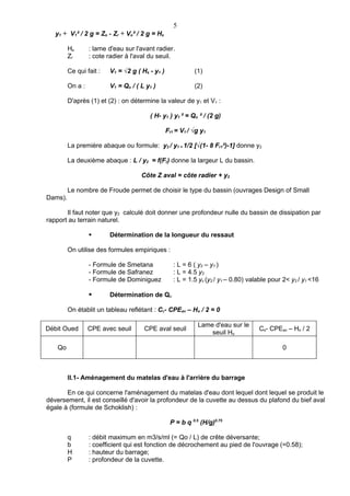 5
   y1 + V1² / 2 g = Zo - Zr + Vo² / 2 g = Hs

         Hs       : lame d'eau sur l'avant radier.
         Zr       : cote radier à l'aval du seuil.

         Ce qui fait :   V1 = √2 g ( Hs - y1 )              (1)

         On a :          V1 = Qo / ( L y1 )                 (2)

         D'après (1) et (2) : on détermine la valeur de y1 et V1 :

                                        ( H- y1 ) y1 ² = Qo ² / (2 g)

                                                 Fr1 = V1 / √g y1

         La première abaque ou formule: y2 / y1 = 1/2 [√(1- 8 Fr1²)-1] donne y2

         La deuxième abaque : L / y2 = f(Fr) donne la largeur L du bassin.

                                     Côte Z aval = côte radier + y2

         Le nombre de Froude permet de choisir le type du bassin (ouvrages Design of Small
Dams).

       Il faut noter que y2 calculé doit donner une profondeur nulle du bassin de dissipation par
rapport au terrain naturel.

                        Détermination de la longueur du ressaut

         On utilise des formules empiriques :

                  - Formule de Smetana              : L = 6 ( y2 – y1 )
                  - Formule de Safranez             : L = 4.5 y2
                  - Formule de Dominiguez           : L = 1.5 yc (y2 / y1 – 0.80) valable pour 2< y2 / y1 <16

                        Détermination de Qo

         On établit un tableau reflétant : Cs- CPEav – Ho / 2 = 0

                                                             Lame d'eau sur le
Débit Oued        CPE avec seuil      CPE aval seuil                                 Cs- CPEav – Ho / 2
                                                                 seuil Ho

    Qo                                                                                        0



         II.1- Aménagement du matelas d'eau à l'arrière du barrage

       En ce qui concerne l'aménagement du matelas d'eau dont lequel dont lequel se produit le
déversement, il est conseillé d'avoir la profondeur de la cuvette au dessus du plafond du bief aval
égale à (formule de Schoklish) :

                                                  P = b q 0.5 (H/g)0.75

         q        : débit maximum en m3/s/ml (= Qo / L) de crête déversante;
         b        : coefficient qui est fonction de décrochement au pied de l'ouvrage (=0.58);
         H        : hauteur du barrage;
         P        : profondeur de la cuvette.
 