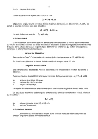 7
       h3 – h1 : hauteur de la prise.


       L'arête supérieure de la prise sera donc à la côte :

                                               Za = CPE + 0.05

         Et pour une largeur et une ouverture définie du pertuis de la prise, on détermine h1, h2 et h3. De
ce fait, le seuil de dérivation sera calé à la côte :

                                            Cs = CPE + 0.05 + h2.

       Le seuil de la prise sera de     : Csp = Cs – h3

       III.2- Déssableur

         C'est un caisson à ciel ouvert dont les dimensions sont fonction de la vitesse de décantation et
du volume à décanter. Son rôle est de se débarrasser des sables et des charriages fatalement entraînés
à la prise par la vitesse de l'eau, il ne permet pas d'éliminer les limons fins qui restent en suspension
dans l'eau et aille fertiliser les terres irrigués.

                   -   Largeur du déssableur

       Avec un lame d'eau "h" prise égale à la hauteur de la prise-barrage on a : Ve = Q / (b . h).

       En fixant b, on détermine la vitesse de telle manière à être proche de 0.7 m/s.

                   -   Longueur du déssableur

       Elle est fonction du débit solide. Ainsi ce paramètre peut être calculé en fonction du volume à
       décanter.

       Avec une hauteur de dépôt Hd, la longueur minimale de l'ouvrage sera de : Lp = Vs / (b x Hd)

       Vs      : Volume du solide à décanter,
       Hd      : hauteur des dépôts admise,
       b       : largeur de l'ouvrage.

       La largeur est déterminée de telle manière que la vitesse varie en général entre 0.5 et 0.7 m/s.

       On peut aussi déterminer cette longueur en fonction du temps d'écoulement de l'eau à l'intérieur
du déssableur :

                                                  Te = L / Ve

       Ve      : vitesse comprise entre 0.5 et 0.7 m/s;
       Te      : temps d'écoulement.

       III.3- Limiteur de débit

             La limitation du débit se fait au moyen d'une série de masques créant des pertes de
       charges singulières et des déversoirs latéraux.
 