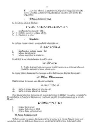 8

                             A un débit inférieur au débit nominal, le premier masque se comporte
                       comme un orifice partiellement noyé tandis que les autres sont comme des
                       singularités :

                       •        Orifice partiellement noyé

       La formule de calcul du débit est :

                           Q = μ L ( h3 – h2 ) √2 g h2 + (2/3) μ √2 g ( h2 3/2 – h1 3/2 )

       μ       : coefficient d'écoulement = 0.60;
       h2 – h1 : doit être supérieur ou égale à 0.05;
       h3 – h1 : hauteur de la prise.

                       •        Singularité

       La perte de charge à travers une singularité est donnée par :

                                               ∆h = k (V2 2- V1 2 ) / ( 2 g )

       k        : coefficient de perte de charge = 0.2;
       V1       : vitesse dans le canal;
       V2       : vitesse au droit de la singularité.

       En général, V1 est très négligeable devant V2 , ainsi :

                                                   ∆h = k V2 2 / ( 2 g )

                    A débit de projet, le dernier masque fonctionne comme un orifice partiellement
                   noyé et les autres comme des orifices noyés :

       La charge totale à dissiper par les masques au droit du limiteur du débit est donnée par :

                                          ∆H = CPEoued – CPEamont dernier masque

       D'où le nombre de masque sans déversement latéral :

                                                ∆h1 + ( n + 1 ) ∆h2 = ∆H

       ∆h1      : perte de charge à travers la prise-cannal;
       ∆h2      : perte de charge à travers le masque

       Pour réduire le nombre de masque, on associe au limiteur de débit un évacuateur composé d'un
déversoir latéral et d'un chenal d'écoulement vers l'oued. Le débit déversé est calculé par le formule
d'Engels :

                                            Qd = 0.414 ( h / l )1/6 L h √ 2 g h

       L        : largeur du déversoir;
       l        : largeur du limiteur de débit
       h        : charge d'eau sur le déversoir.

             IV- Passe de dégravement

       On fait recours à ces passes de dégravement si la hauteur et la vitesse d'eau de l'oued sont
importantes, ou en cas de brièveté des crues, en cas d'important phénomène de transport solide.
 