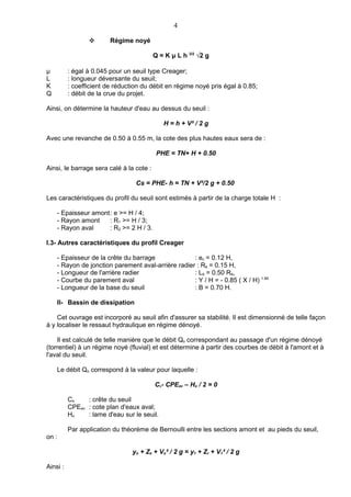 4

                        Régime noyé

                                          Q = K μ L h 3/2 √2 g

μ         : égal à 0.045 pour un seuil type Creager;
L         : longueur déversante du seuil;
K         : coefficient de réduction du débit en régime noyé pris égal à 0.85;
Q         : débit de la crue du projet.

Ainsi, on détermine la hauteur d'eau au dessus du seuil :

                                             H = h + V² / 2 g

Avec une revanche de 0.50 à 0.55 m, la cote des plus hautes eaux sera de :

                                           PHE = TN+ H + 0.50

Ainsi, le barrage sera calé à la cote :

                                  Cs = PHE- h = TN + V²/2 g + 0.50

Les caractéristiques du profil du seuil sont estimés à partir de la charge totale H :

    - Epaisseur amont: e >= H / 4;
    - Rayon amont    : R1 >= H / 3;
    - Rayon aval     : R2 >= 2 H / 3.

I.3- Autres caractéristiques du profil Creager

    - Epaisseur de la crête du barrage              : ec = 0.12 H,
    - Rayon de jonction parement aval-arrière radier : Ra = 0.15 H,
    - Longueur de l'arrière radier                  : La = 0.50 Ra,
    - Courbe du parement aval                       : Y / H = - 0.85 ( X / H) 1.85
    - Longueur de la base du seuil                  : B = 0.70 H.

    II- Bassin de dissipation

    Cet ouvrage est incorporé au seuil afin d'assurer sa stabilité. Il est dimensionné de telle façon
à y localiser le ressaut hydraulique en régime dénoyé.

    Il est calculé de telle manière que le débit Qo correspondant au passage d'un régime dénoyé
(torrentiel) à un régime noyé (fluvial) et est détermine à partir des courbes de débit à l'amont et à
l'aval du seuil.

    Le débit Qo correspond à la valeur pour laquelle :

                                          Cs- CPEav – Ho / 2 = 0

          Cs    : crête du seuil
          CPEav : cote plan d'eaux aval;
          Ho    : lame d'eau sur le seuil.

          Par application du théorème de Bernoulli entre les sections amont et au pieds du seuil,
on :

                                 yo + Zs + Vo² / 2 g = y1 + Zr + V1² / 2 g

Ainsi :
 