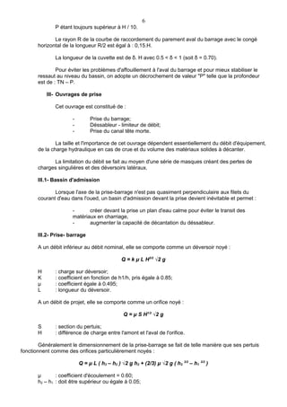 6
              P étant toujours supérieur à H / 10.

              Le rayon R de la courbe de raccordement du parement aval du barrage avec le congé
       horizontal de la longueur R/2 est égal à : 0,15.H.

              La longueur de la cuvette est de δ. H avec 0.5 < δ < 1 (soit δ = 0.70).

               Pour éviter les problèmes d'affouillement à l'aval du barrage et pour mieux stabiliser le
       ressaut au niveau du bassin, on adopte un décrochement de valeur "P" telle que la profondeur
       est de : TN – P.

           III- Ouvrages de prise

              Cet ouvrage est constitué de :

                      -        Prise du barrage;
                      -        Déssableur - limiteur de débit;
                      -        Prise du canal tête morte.

               La taille et l'importance de cet ouvrage dépendent essentiellement du débit d'équipement,
       de la charge hydraulique en cas de crue et du volume des matériaux solides à décanter.

             La limitation du débit se fait au moyen d'une série de masques créant des pertes de
       charges singulières et des déversoirs latéraux.

       III.1- Bassin d'admission

              Lorsque l'axe de la prise-barrage n'est pas quasiment perpendiculaire aux filets du
       courant d'eau dans l'oued, un basin d'admission devant la prise devient inévitable et permet :

                      -      créer devant la prise un plan d'eau calme pour éviter le transit des
                      matériaux en charriage,
                      -      augmenter la capacité de décantation du déssableur.

       III.2- Prise- barrage

       A un débit inférieur au débit nominal, elle se comporte comme un déversoir noyé :

                                              Q = k μ L H3/2 √2 g

       H      : charge sur déversoir;
       K      : coefficient en fonction de h1/h, pris égale à 0.85;
       μ      : coefficient égale à 0.495;
       L      : longueur du déversoir.

       A un débit de projet, elle se comporte comme un orifice noyé :

                                               Q = μ S H1/2 √2 g

       S      : section du pertuis;
       H      : différence de charge entre l'amont et l'aval de l'orifice.

        Généralement le dimensionnement de la prise-barrage se fait de telle manière que ses pertuis
fonctionnent comme des orifices particulièrement noyés :

                          Q = μ L ( h3 – h2 ) √2 g h2 + (2/3) μ √2 g ( h2 3/2 – h1 3/2 )

       μ       : coefficient d'écoulement = 0.60;
       h2 – h1 : doit être supérieur ou égale à 0.05;
 