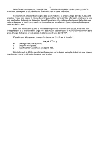 9
       Leur rôle est d'évacuer par charriage des       matériaux transportés par les crues pour qu'ils
n'obturent pas la prise et pour empêcher leur transit vers le canal tête morte.

        Généralement, elles sont calées plus bas que le radier de la prise-barrage de 0.50 m, souvent
arasé au niveau plus bas du lit mineur. Leur longueur et leur pente sont de telle façon à rattraper la cote
des parafouilles du bassin de dissipation du profil sous-jacent. Le radier aval est souvent plus bas qua
celui prolongeant le seuil. Les protections éventuelles par enrochement (gabions) sera plus long que
celui au pied du seuil.

        Elles sont moins utiles quand la prise est bien placée à l'extrados d'un coude, mais elles sont
indispensables si la rivière est très large avec des étiages très faibles ou le mauvais emplacement de la
prise. L'angle de la prise avec la passe de dégravement varie de 0 à 90 °.

       L'écoulement à travers ces organes de chasse est donné par la formule :

                                             Q = μ L H3/2 √2 g
       H       : charge d'eau sur la passe;
       L       : largeur de la passe.
       μ       : coefficient d'écoulement pris égal à 0.85.

      Généralement, le débit à transiter par les passes est le double que celui de la prise pour pouvoir
maintenir un chenal préférentiel des eaux vers la prise.
 