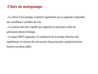 Choix de motopompe
- Le choix d’une pompe se portera également sur sa capacité à répondre
aux conditions variables du site.
- Le moteur doit être capable de supporter la puissance crête du
générateur photovoltaïque.
- Lorsque HMT augmente, le rendement de la pompe diminue très
rapidement, le moteur devrait tourner beaucoup plus rapidement pour
fournir un même débit.
 