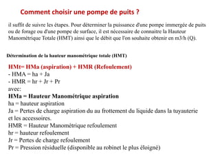 Comment choisir une pompe de puits ?
il suffit de suivre les étapes. Pour déterminer la puissance d'une pompe immergée de puits
ou de forage ou d'une pompe de surface, il est nécessaire de connaitre la Hauteur
Manométrique Totale (HMT) ainsi que le débit que l'on souhaite obtenir en m3/h (Q).
Détermination de la hauteur manométrique totale (HMT)
HMt= HMa (aspiration) + HMR (Refoulement)
- HMA = ha + Ja
- HMR = hr + Jr + Pr
avec:
HMa = Hauteur Manométrique aspiration
ha = hauteur aspiration
Ja = Pertes de charge aspiration du au frottement du liquide dans la tuyauterie
et les accessoires.
HMR = Hauteur Manométrique refoulement
hr = hauteur refoulement
Jr = Pertes de charge refoulement
Pr = Pression résiduelle (disponible au robinet le plus éloigné)
 