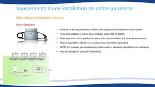 Onduleurs raccordés réseau
• Produit récent et prometteur offrant une souplesse et modularité intéressante
• Puissance adaptée à un ou deux modules entre 200 et 300Wc
• Bien adapté au micro producteur pour autoconsommation (cf: journée autoconso)
• Mise en parallèle coté AC via un câble avec connecteur spécialisé
• MPPT par module, particulièrement intéressant si plusieurs expositions ou ombrages
• Peu de câblage DC (boucle d’induction),
Micro Onduleur
Equipements d’une installation de petite puissance
 
