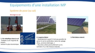 Système de pose (au sol)
1. Vis métallique dans le sol
S’adapte à une majorité de
projets,
solution la plus économique
3. Plot béton enterré
2. Longrine béton
• Généralement quand il n’est pas possible de
percer le sol en profondeur (zone de captage
d’eau, ancienne décharge…)
• Peut être utilisé ponctuellement sur la
centrale s'il y a des réseaux enterrés
Ancrage au sol
Equipements d’une installation MP
 