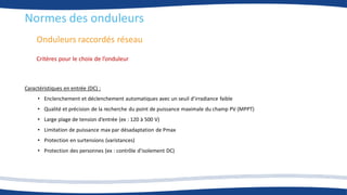 Onduleurs raccordés réseau
Normes des onduleurs
Critères pour le choix de l’onduleur
Caractéristiques en entrée (DC) :
• Enclenchement et déclenchement automatiques avec un seuil d’irradiance faible
• Qualité et précision de la recherche du point de puissance maximale du champ PV (MPPT)
• Large plage de tension d’entrée (ex : 120 à 500 V)
• Limitation de puissance max par désadaptation de Pmax
• Protection en surtensions (varistances)
• Protection des personnes (ex : contrôle d’isolement DC)
 