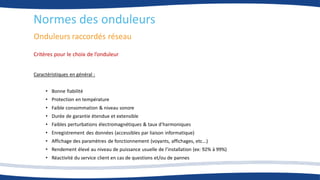 Onduleurs raccordés réseau
Normes des onduleurs
Critères pour le choix de l’onduleur
Caractéristiques en général :
• Bonne fiabilité
• Protection en température
• Faible consommation & niveau sonore
• Durée de garantie étendue et extensible
• Faibles perturbations électromagnétiques & taux d’harmoniques
• Enregistrement des données (accessibles par liaison informatique)
• Affichage des paramètres de fonctionnement (voyants, affichages, etc...)
• Rendement élevé au niveau de puissance usuelle de l’installation (ex: 92% à 99%)
• Réactivité du service client en cas de questions et/ou de pannes
 