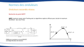 Onduleurs raccordés réseau
Normes des onduleurs
Recherche du point MPPT
MPPT: maximum power point Tracking avec un algorithme rapide et efficace pour calculer le maximum
du produit: Vpv x Ipv Pmax)
PWM pour controler un circuit BOOST,
(montage élévateur de tension)
 