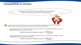 Compatibilité en tension
Que-ce-que je fais ? Je choisi le nombres de module en série, par rapport à la
tension max de l’onduleur ou par rapport à la plage de tension
Un champ PV doit être dimensionné de telle sorte que sa tension soit comprise dans la plage de tension MPPT. Pour déterminer le
nombre de modules maximum et minimum en série, on peux considérer les deux critères suivants :
• La tension 𝑼𝑴𝑷𝑷 délivrée par le champ PV à la température minimale du site et sous une irradiation de 1000 W/m², doit être < à la
valeur max de la plage de tension MPPT de l’onduleur
𝑁𝑜𝑚𝑏𝑟𝑒 𝑚𝑎𝑥𝑖𝑚𝑎𝑙 𝑑𝑒 𝑚𝑜𝑑𝑢𝑙𝑒𝑠 𝑒𝑛 𝑠é𝑟𝑖𝑒 = 𝐸 [
𝑈𝑀𝑃𝑃𝑇, 𝑚𝑎𝑥
]
𝑈𝑀𝑃𝑃 × 𝑘
• La tension 𝑼𝑴𝑷𝑷 délivrée par le champ PV à une température des modules de 70°C et sous une irradiation de 1000W/m², doit être >
à la valeur min de la plage de tension MPPT de l’onduleur
𝑈𝑀𝑃𝑃×0,85
𝑁𝑜𝑚𝑏𝑟𝑒 𝑚𝑖𝑛𝑖𝑚𝑎𝑙 𝑑𝑒 𝑚𝑜𝑑𝑢𝑙𝑒𝑠 𝑒𝑛 𝑠é𝑟𝑖𝑒 = 𝐸 [
𝑈𝑀𝑃𝑃𝑇, 𝑚𝑖𝑛
]
+
-
 