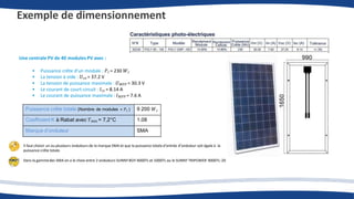 Exemple de dimensionnement
Une centrale PV de 40 modules PV avec :
• Puissance crête d’un module : 𝑃𝑐 = 230 𝑊𝑐
• La tension à vide : 𝑈𝑐𝑜 = 37.2 V
• La tension de puissance maximale : 𝑈𝑀𝑃𝑃 = 30.3 V
• Le courant de court-circuit : 𝐼𝑐𝑐 = 8.14 A
• Le courant de puissance maximale : 𝐼𝑀𝑃𝑃 = 7.6 A
Puissance crête totale (Nombre de modules × 𝑃𝑐 ) 9 200 𝑊𝑐
Coefficient K à Rabat avec 𝑇𝑚𝑖𝑛 = 7,2°C 1.08
Marque d’onduleur SMA
Il faut choisir un ou plusieurs onduleurs de la marque SMA et que la puissance totale d’entrée d’onduleur soit égale à la
puissance crête totale.
Dans la gammedes SMA on a le choix entre 2 onduleurs SUNNY BOY 4000TL et 5000TL ou le SUNNY TRIPOWER 9000TL-20
 