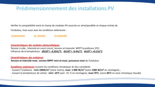 Prédimensionnement des installations PV
Caractéristiques des modules photovoltaïques
Tension à vide , Intensité en court-circuit, tension et intensité MPPT (conditions STC)
Influence de la température : dP/dT°= -0.35%/°C, dV/dT°= -0.4%/°C, dI/dT°= +0.1%/°C
Caractéristiques des onduleurs
Tension et intensité maxi, tension MPPT mini et maxi, puissance maxi de l’onduleur
Conditions extérieures (suivant les conditions climatiques du lieu considéré)
- Suivant l’irradiance : mini 100W/m² (voire moins), maxi 1 000 W/m² (voire 1300 W/m² en montagne) ;
- Suivant la température de cellule : mini -10°C (voir -25 °C en montagne), maxi 70°C, (voire 85°C en zone climatique chaude)
.
Vérifier la compatibilité entre le champ de modules PV associés en série/parallèle et chaque entrée de
l’onduleur, mais aussi avec les conditions extérieures :
en puissance en tension en intensité
 