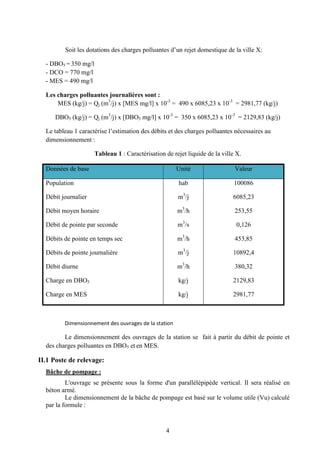 4
Soit les dotat rejet domestique de la ville X:
- DBO5 = 350 mg/l
- DCO = 770 mg/l
- MES = 490 mg/l
Les charges polluantes journalières sont :
MES (kg/j) = Qj (m3
/j) x [MES mg/l] x 10-3
= 490 x 6085,23 x 10-3
= 2981,77 (kg/j)
DBO5 (kg/j) = Qj (m3
/j) x [DBO5 mg/l] x 10-3
= 350 x 6085,23 x 10-3
= 2129,83 (kg/j)
Le tableau 1 caractérise
dimensionnement :
Tableau 1 : Caractérisation de rejet liquide de la ville X.
Données de base Unité Valeur
Population
Débit journalier
Débit moyen horaire
Débit de pointe par seconde
Débits de pointe en temps sec
Débits de pointe journalière
Débit diurne
Charge en DBO5
Charge en MES
hab
m3
/j
m3
/h
m3
/s
m3
/h
m3
/j
m3
/h
kg/j
kg/j
100086
6085,23
253,55
0,126
453,85
10892,4
380,32
2129,83
2981,77
Le dimensionnement des ouvrages de la station se fait à partir du débit de pointe et
des charges polluantes en DBO5 et en MES.
II.1 Poste de relevage:
Bâche de pompage :
L'ouvrage se présente sous la forme d'un parallélépipède vertical. Il sera réalisé en
béton armé.
Le dimensionnement de la bâche de pompage est basé sur le volume utile (Vu) calculé
par la formule :
 