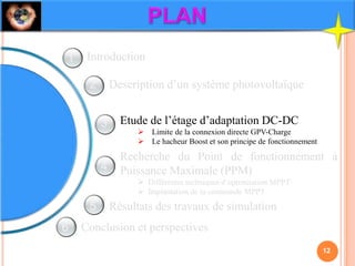 Description d’un système photovoltaïque
Etude de l’étage d’adaptation DC-DC
 Limite de la connexion directe GPV-Charge
 Le hacheur Boost et son principe de fonctionnement
Recherche du Point de fonctionnement à
Puissance Maximale (PPM)
 Différentes techniques d’optimisation MPPT
 Implantation de la commande MPPT
Résultats des travaux de simulation
Conclusion et perspectives
Introduction
12
1
2
3
4
5
6
 