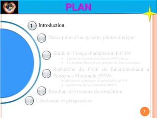 Description d’un système photovoltaïque
Etude de l’étage d’adaptation DC-DC
 Limite de la connexion directe GPV-Charge
 Le hacheur Boost et son principe de fonctionnement
Recherche du Point de fonctionnement à
Puissance Maximale (PPM)
 Différentes techniques d’optimisation MPPT
 Implantation de la commande MPPT
Résultats des travaux de simulation
Conclusion et perspectives
Introduction
2
1
2
3
4
5
6
 