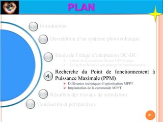 Description d’un système photovoltaïque
Etude de l’étage d’adaptation DC-DC
 Limite de la connexion directe GPV-Charge
 Le hacheur Boost et son principe de fonctionnement
Recherche du Point de fonctionnement à
Puissance Maximale (PPM)
 Différentes techniques d’optimisation MPPT
 Implantation de la commande MPPT
Résultats des travaux de simulation
Conclusion et perspectives
Introduction
21
1
2
3
4
5
6
 