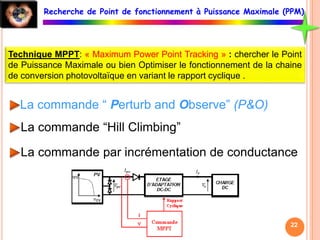 Technique MPPT: « Maximum Power Point Tracking » : chercher le Point
de Puissance Maximale ou bien Optimiser le fonctionnement de la chaine
de conversion photovoltaïque en variant le rapport cyclique .
La commande “ Perturb and Observe” (P&O)
La commande “Hill Climbing”
La commande par incrémentation de conductance
Recherche de Point de fonctionnement à Puissance Maximale (PPM)
22
 