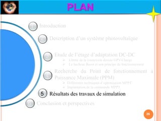 Description d’un système photovoltaïque
Etude de l’étage d’adaptation DC-DC
 Limite de la connexion directe GPV-Charge
 Le hacheur Boost et son principe de fonctionnement
Recherche du Point de fonctionnement à
Puissance Maximale (PPM)
 Différentes techniques d’optimisation MPPT
 Implantation de la commande MPPT
Résultats des travaux de simulation
Conclusion et perspectives
Introduction
26
1
2
3
4
5
6
 