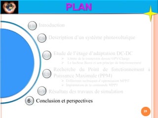Description d’un système photovoltaïque
Etude de l’étage d’adaptation DC-DC
 Limite de la connexion directe GPV-Charge
 Le hacheur Boost et son principe de fonctionnement
Recherche du Point de fonctionnement à
Puissance Maximale (PPM)
 Différentes techniques d’optimisation MPPT
 Implantation de la commande MPPT
Résultats des travaux de simulation
Conclusion et perspectives
Introduction
28
1
2
3
4
5
6
 