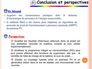 29
En Résumé
 Acquérir des connaissances pratiques dans le domaine
d’électronique de puissance et l’énergie renouvelable .
 la méthode P&O a été choisie pour implanter un algorithme de
poursuite du point de fonctionnement à puissance maximale (MPPT)
du panneau PV.
Conclusion et perspectives
Perspectives
 Qualifier les résultats (théorique) obtenues dans ce projet par
une réalisation concrète du système complet et d’en valider
expérimentalement.
 Améliorer le programme intégré au microcontrôleur (PIC) pour
qu’il puisse effectuer des fonctions de supervision, tels que : le
contrôle de l’état de charge de la batterie, le suivi du soleil,…
 Etudier un couplage hybride entre un panneau PV et un
générateur éolien dans le but de réaliser une microcentrale multi-
sources.
5
 