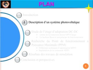 Description d’un système photovoltaïque
Etude de l’étage d’adaptation DC-DC
 Limite de la connexion directe GPV-Charge
 Le hacheur Boost et son principe de fonctionnement
Recherche du Point de fonctionnement à
Puissance Maximale (PPM)
 Différentes techniques d’optimisation MPPT
 Implantation de la commande MPPT
Résultats des travaux de simulation
Conclusion et perspectives
Introduction
4
1
2
3
4
5
6
 