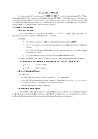 LACS COLL I N A I R E S
        Ces retenuessontd’importancede 20.000à 100.000m 3,etsouventils  atteignent M m 3 (Lac
                                                                                  1
    ina r Achbarou). hauteursurfondationvariede 10 à 2Om. La plupartde ces retenuessont
coll i e             La
constru t en maçonnerieou sous forme d’une digue en terrebien compacté.Ilsont pour rôle
        is
l’i r g t on des périmètres voisins ou l’al
   ri ai                                   imenta ion de la nappe phréat
                                                 t                      ique pour rentabi i e
                                                                                          ls r
l’explo t t on
        i a i pourleskhettaras lesstat de pompage.
                              ou        ions
I- Etudes préliminaires
       I.1- Choix du site
       Il faut rechercher un site à proximité de la zone à irriguer géologiquement et
                                                                   ,
topographiquementfavorable l’aménagementde laretenue.
                          à
       Ils’agide:
              t
                 Chercher fondde vallée pentelongitudina assezfaible à 8%)
                          un            à                le          (3
                 Ou de chercherune cuvettenaturel e de formationgéologiqueimperméableet
                                                  l,
                  stable.
                 Un site qui doit être alimenté en eaux ruisse tespour un bassin versant
                                                               lan
                  suffisammentvaste .
                 La retenuedevradominerlepluspossible périmètre arroser
                                                      de        à       .
       Pourquelaretenuesoitrentableil
                                   , faut lescondit topographiques
                                         que       ions           soient les
                                                                        tel que:
           ρ = Volu me d’eau retenu / Volume de terre de la digue >= 4
              ρ = 10        :Cas favorable.
              ρ >= 20       :Cas excellen .
                                         t
       I.2- Levé topographique:
       Ilfaut éali r
             r    se :
       -   Un levétopographiquede lazoned’implanta ion
                                                  t (digue+retenue).
       -   Un planà l’échel 1/1000.avecdeslignesde niveauxéquidis t de 1 m pourpouvoir
                           le                                    tan s
           calculer volume de laretenueen fonction lahauteur
                  le                              de        .
       -   Profien travers vallondu lieuchoisi
                l         du                  .
       I.3- Hauteur de la digue:
       Elleseradéterminéeen principe lacapaci é donnerà laretenue.
                                    par        tà                   Cettedernière appel
                                                                                 fait
aux étudesagronomiquesetpédologiquesdu périmètreà irr                    î
                                                      iguer vue de connatrelesbesoinsen
                                                           en
eau.Ensuiteétabliun bilandesressources
           ,     r                    hydrologiques bassin
                                                   du       versantamont.
 