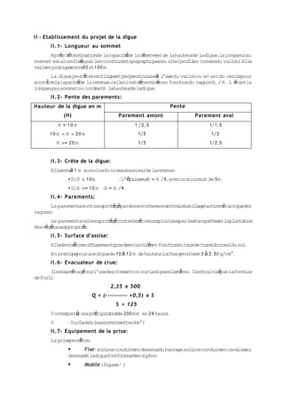 I I - Etablissement du projet de la digue
       I I.1- Longueur au sommet
       Après déterminat de lacapaci éde laréserveetde lahauteurde ladigue,lalongueurau
                       ion          t
sommet estalorsfixéepar lesconditionstopographiquesdu site(profi en traversdu vallon) Elle
                                                                l                    .
varie pratique
     en        entre et150 m.
                    30
       La digue peutêtrerect l gneet perpendicula r à l’axedu vallonou en arc du cerclepour
                             ii                  ie
accrotrela capaci éde la retenue,celleciestdéterminéeen fonct du rapportL / H. L étantla
     î           t                                            ion
longueurau sommetou cordeetH lahauteur ladigue.
                                        de
       I I.2- Pente des parements:
Hauteur de la digue en m                                Pente
             (H)                    Parement amont                 Parement aval
           H = 10 m                       1 /2,5                         1/1,5
      10 m < H < 20 m                        1/3                         1/2
           H >= 20 m                         1/3                         1/2,5


       I I.3- Crête de la digue:
       Elleseraà 1 m au moinsdu niveaumaximalde laretenue:
               •SiH < 10m           :L’épaisseur = H /3,avecun minimum de 3m.
                                                E
               •SiH >= 10 m :E = H /4.
       I I.4- Parements:
      Le parementamontseraprotégépardesenrochementsentre bati l (act mécaniquedes
                                                        le   l age  ion
vagues).
      Le parementavalseraprotégécontrelesérosionspluviales lesbanquettes laplantat on
                                                          par           et        i
desvégétauxappropriés.
       I I.5- Surface d’assise:
       Elledevraêtresuffisammentgrandeetcalculée fonct du tauxde travainormaldu sol.
                                                en    ion              l
       En pratiquepourunediguede 10 à 12 m de hauteurlachargevarie 2 à 2.5Kg/cm².
                                                     ,            de
       I I.6- Evacuateur de crue:
       Ilseraaménagé surl’unedesrivesetnon surladigueelle ê me. Ilestcalculéparlaformule
                                                         m
de Forl :
       i
                                  2,35 x 500
                         Q = (----------- +0,5) x S
                                   S + 125
       Correspondà uneprécipi a i de 200 mm en 24 heurs.
                             t t on
       S       :Surfacedu bassinversant km²)
                                       (en
       I I.7- Equipement de la prise:
       La prisepeutêtre:
                     Fixe:soit conduite dessousdu barrage. une conduite cavalie au
                               une        en              soit          en      r
               dessusde ladiguefonctionnant siphon.
                                           en
                      Mobile (figure )
                                     n°
 
