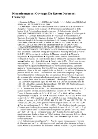 Dimensionnement Ouvrages Du Reseau Document
Transcript
   1. Royaume du Maroc -=-=-=- ORMVA de Tafilalet -=-=-=- Subdivision SER Erfoud
   Réalisé par : M. OURAHOU Avril 2004
   2. SOMMAIRE I- DETERMINATION DES PERTES DE CHARGE I.1- Pertes de
   charge I.2- Forme du profil en travers I.3- Détermination de la largeur b et de la
   hauteur h I.4- Pertes de charge dans les ouvrages I.5- Exécution des joints II-
   DIMENSIONNEMENT DES OUVRAGES II.1- Ouvrages de prise II.2- Ouvrages de
   partiteur II.3- Ouvrages de franchissement II.4- Ouvrages de ruissellement II.5-
   Ouvrages de sécurité II.6- Ouvrages de chute II.7- Ouvrages de raccordement II.8-
   Ouvrages d‟angle II.9- Ouvrages de régulation II.10- Ouvrages de décharge III -
   DIMENSSIONNEMENT DES CANAUX EN TERRE VI -CONSIDERATIONS
   GENERALES SUR RESEAUX DE DISTRIBUTION ET DE COLATURE
   3. DIMENSIONNEMENT DES OUVRAGES DU RESEAU D‟IRRIGATION I-
   DETERMINATION DES PERTES DE CHARGE I.1- Pertes de charge L‟écoulement
   dans les canaux à ciel ouvert est régi par l‟équation de Manning- Strickler: Q = (1/n) .
   S . R 2/3 . I 1/2 « n » étant le coefficient de Manning est égale à: 50 pour la
   maçonnerie, 60 pour le béton, 35 pour les canaux en terre. Les valeurs du
   coefficient de rugosité « n » sont données dans le tableau n°1. Les vitesses admissibles
   sont Canal en terre : 0.60 - 1.00 m/s. Canal revêtu : 0.75 - 1.50 m/s pour les eaux
   non chargées ; : 1,50 – 2,50 pour les eaux chargées. La vitesse d‟écoulement doit
   dépasser 0.50 m/s pour éviter la formation des dépôts dans les canaux. Dans notre
   région, la vitesse moyenne est d‟environ 0,80 m/s. La revanche varie avec le type de
   revêtement (figure n° 1), mais en général elle est fixée à 15 cm à 60 cm. I.2- Forme du
   profil en travers des canaux . Les canaux en terre ou revêtus sont presque toujours
   trapézoïdaux (parfois rectangulaire dans les sections en déblai rocheux) et épousent
   des pentes de talus variables selon la nature du terrain (figure n° 2): Nature du terrain
   Base Hauteur Talus « m » Rocheux 1,00 4,00 0,25 Rocher plus ou moins désagrégé
   1,00 2,00 0,50 Conglomérat, argile dur 3,00 4,00 0,75 Graviers ou ciments, talus de
   1,00 1,00 1,00 déblais ordinaires Terrain ordinaire 3,00 2,00 1,50 Argilo sablonneux
   2,00 1,00 2,00 Très sablonneux 3,00 1,00 3,00
   4. I.3- Détermination de b et h En U.S.A, on utilise la formule suivante : h = 0.5 √S (S:
   section mouillée) En Inde, on emploie la formule suivante : h = √S / 3 Quant en
   France, la formule usuelle est : b / h = 4 √(1 + m²) – 3 m Ainsi : Pour canal en
   maçonnerie (m = 0,25) : b / h = 3,40 Pour canal en béton : b / h = 4,00 Pour canal
   en terre : b / h = 2,70 Le calcul de « b / h » en USA et en lnde est récapitulé dans le
   tableau n°2 suivant: m 0 1/2 1/1 3/2 USA 4,00 3,50 3,00 2,50 Inde 3,00 2,50 2,00 1,50
   France 4,00 2,97 2,66 2,71 En général : Pour les petits canaux : b / h = 1,00 – 2,00
      Pour les grands canaux : b / h = 3,00 – 4,00 I.4- Pertes de charge dans les ouvrages
   C‟est une perte de charge à travers une singularité du canal: ∆h = k (v2² - v1²) / ( 2 . g)
   v1 : vitesse dans le canal v2 : vitesse dans la singularité En général : v1 << v2 , donc:
   ∆h = 0,20 . v2² / ( 2 . g) • Ouvrage d‟angle : ∆h = 1 cm En fonction de l‟angle, on
   prendra une perte de charge égale à v² / (2.g), soit une valeur moyenne de 1 cm. • Prise
   simple ou double : ∆h = 2 cm • Partiteur fixe : ∆h = 5 cm • Ouvrage de chute : ∆h =
   hauteur de la chute
   5. I.5- Exécution des joints (figure n° 3) • Pour les canaux en maçonnerie: - Un joint
   de dilatation tous les 12 m ; - Un joint de retrait tous les 4 ml au niveau de la chape et
   radier. • Pour le raccordement des différentes sections en béton: - Un joint d‟étanchéité
 