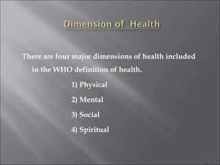 There are four major dimensions of health included
  in the WHO definition of health.

              1) Physical

              2) Mental

              3) Social

              4) Spiritual



                                                     1
 