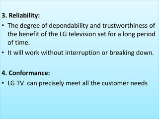 3. Reliability:
• The degree of dependability and trustworthiness of
the benefit of the LG television set for a long period
of time.
• It will work without interruption or breaking down.
4. Conformance:
• LG TV can precisely meet all the customer needs
 