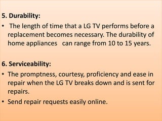 5. Durability:
• The length of time that a LG TV performs before a
replacement becomes necessary. The durability of
home appliances can range from 10 to 15 years.
6. Serviceability:
• The promptness, courtesy, proficiency and ease in
repair when the LG TV breaks down and is sent for
repairs.
• Send repair requests easily online.
 