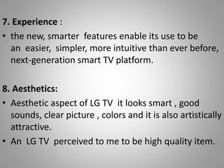 7. Experience :
• the new, smarter features enable its use to be
an easier, simpler, more intuitive than ever before,
next-generation smart TV platform.
8. Aesthetics:
• Aesthetic aspect of LG TV it looks smart , good
sounds, clear picture , colors and it is also artistically
attractive.
• An LG TV perceived to me to be high quality item.
 