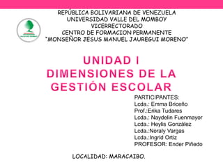 REPÚBLICA BOLIVARIANA DE VENEZUELA 
UNIVERSIDAD VALLE DEL MOMBOY 
VICERRECTORADO 
CENTRO DE FORMACION PERMANENTE 
“MONSEÑOR JESUS MANUEL JAUREGUI MORENO” 
PARTICIPANTES: 
Lcda.: Emma Briceño 
Prof.:Erika Tudares 
Lcda.: Naydelin Fuenmayor 
Lcda.: Heylis González 
Lcda.:Noraly Vargas 
Lcda.:Ingrid Ortiz 
PROFESOR: Ender Piñedo 
LOCALIDAD: MARACAIBO. 
 