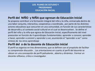 LOS PLANES DE ESTUDIO Y
PROGRAMAS
EDUCACIÒN INICIAL
Perfil del NIÑO y NIÑA que egresan de Educación Inicial
Se propone contribuir a la formación integral del niño y la niña, enmarcada dentro de
una labor conjunta, interactiva, cooperativa y coordinada , por parte de los distintos
actores educativos que concurren en una comunidad, en función de sus características
de desarrollo y al contexto social-cultural en el cual se desenvuelven . Se define el
perfil del niño y la niña que egresa de Educación Inicial, específicamente del nivel
preescolar en función de 4 aprendizajes fundamentales: aprender a conocer, aprender
a hacer, aprender a convivir y aprender a ser, asumiendo el “aprender a ser” como
síntesis de los otros aprendizaje
Perfil del o de la docente de Educación Inicial
El perfil se organizo en tres dimensiones; que se definen con el propósito de facilitar
su comprensión discusión .. Las orientaciones en cuanto al perfil del docente se
ubican en una concepción de perfil polivalente , abierto y dinámico . Formar un
docente reflexivo, critico e investigador.
 
