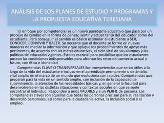 El enfoque por competencias es un nuevo paradigma educativo que pasa por un
proceso de cambio en la forma de pensar, sentir y actuar tanto del educador como del
estudiante. Para conseguir el cambio es básico estimular al estudiante a SER,
CONOCER, CONVIVIR Y HACER. Se necesita que el docente se forme en nuevas
maneras de mediar la información y que aplique los procedimientos de apoyo más
pertinentes, de acuerdo con las metas educativas, el ciclo vital de sus alumnos y las
políticas de educación vigentes. Esto es esencial para posibilitar que los estudiantes
posean las condiciones indispensables para afrontar los retos del contexto actual y
futuro, con ética e idoneidad
Competencias CLAVE O TRANSVERSALES Son competencias que serán útiles a lo
largo de la vida del estudiante e incluso en el aprendizaje permanente o de ámbito
vital amplio en el marco de un mundo que evoluciona con rapidez. Competencias que
preparan para la vida en un sentido amplio, con inclusión de la capacidad de
supervivencia, la atención de las necesidades básicas y, en general la facultad para
desenvolverse en las distintas situaciones y contextos sociales en que se suele
encontrar el individuo. Responden a unos VALORES y a un PERFIL de persona. Las
competencias claves son aquellas que todas las personas precisan para su realización y
desarrollo personales, así como para la ciudadanía activa, la inclusión social y el
empleo.
ANÀLISIS DE LOS PLANES DE ESTUDIO Y PROGRAMAS Y
LA PROPUESTA EDUCATIVA TERESIANA
 